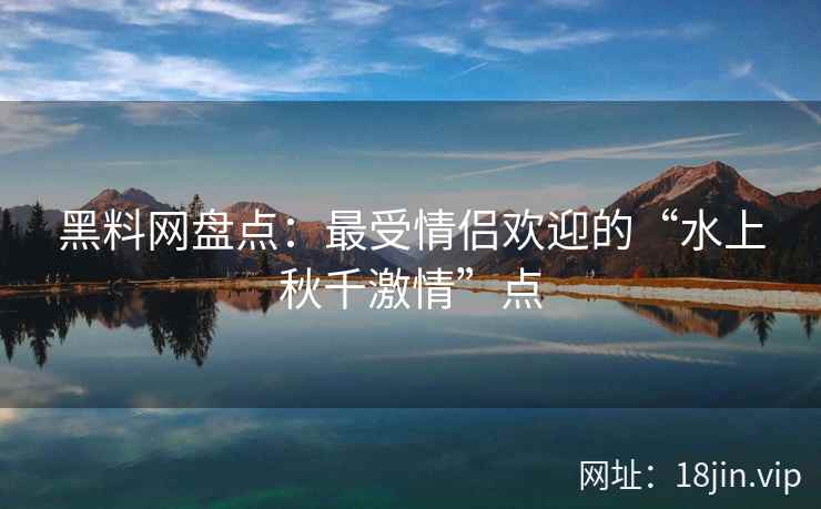 黑料网盘点：最受情侣欢迎的“水上秋千激情”点
