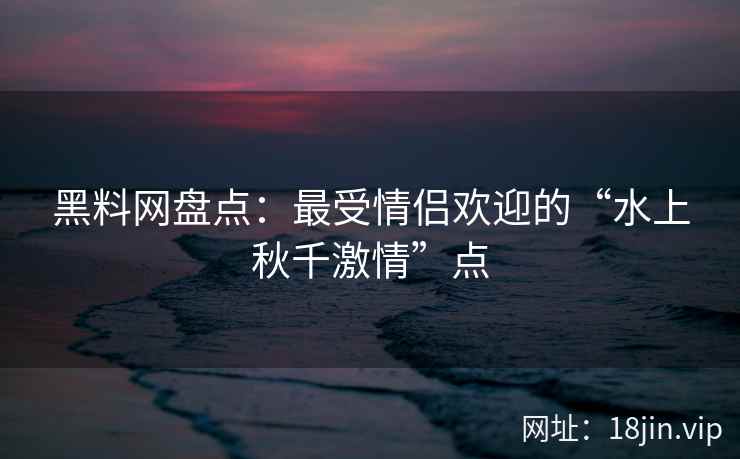 黑料网盘点：最受情侣欢迎的“水上秋千激情”点
