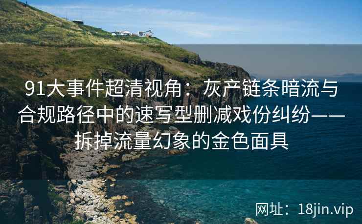 91大事件超清视角:灰产链条暗流与合规路径中的速写型删减戏份纠纷——拆掉流量幻象的金色面具 91大事件超清视角:灰产链条暗流与合规路径中的速写型删减戏份纠纷——拆掉流量幻象的金色面具