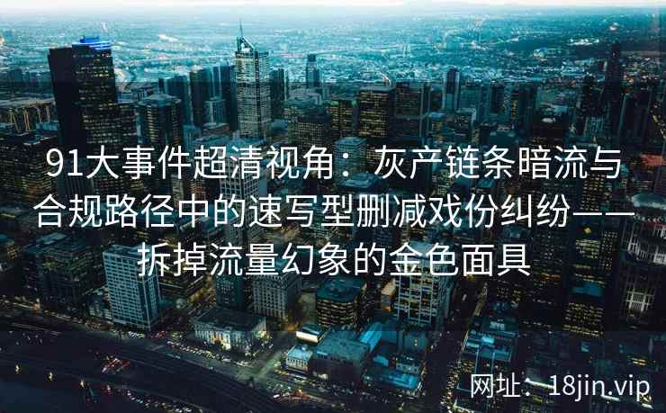 91大事件超清视角:灰产链条暗流与合规路径中的速写型删减戏份纠纷——拆掉流量幻象的金色面具 91大事件超清视角:灰产链条暗流与合规路径中的速写型删减戏份纠纷——拆掉流量幻象的金色面具