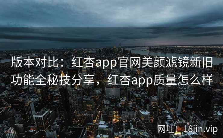 版本对比：红杏app官网美颜滤镜新旧功能全秘技分享，红杏app质量怎么样