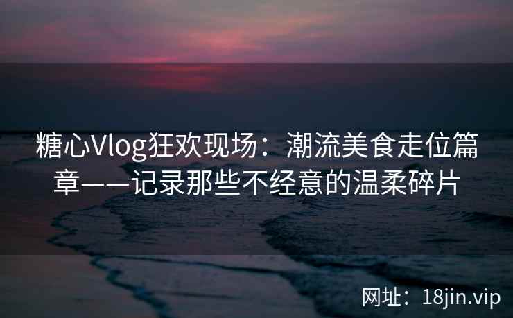 糖心Vlog狂欢现场：潮流美食走位篇章——记录那些不经意的温柔碎片