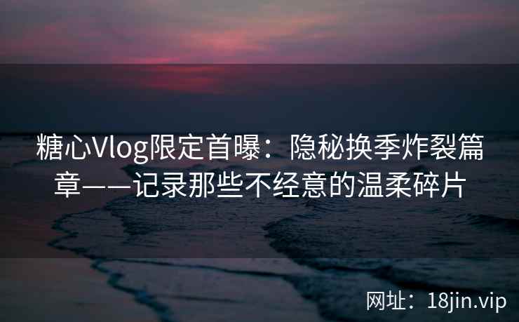 糖心Vlog限定首曝：隐秘换季炸裂篇章——记录那些不经意的温柔碎片