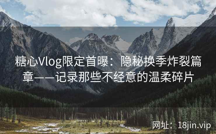 糖心Vlog限定首曝：隐秘换季炸裂篇章——记录那些不经意的温柔碎片