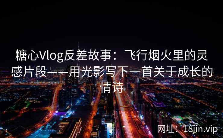 糖心Vlog反差故事：飞行烟火里的灵感片段——用光影写下一首关于成长的情诗