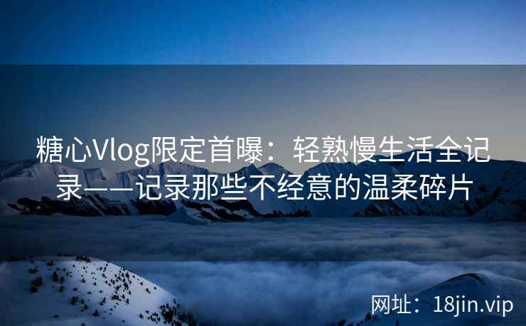 糖心Vlog限定首曝：轻熟慢生活全记录——记录那些不经意的温柔碎片