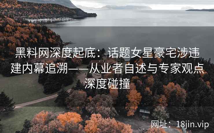 黑料网深度起底：话题女星豪宅涉违建内幕追溯——从业者自述与专家观点深度碰撞