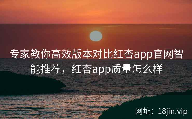 专家教你高效版本对比红杏app官网智能推荐，红杏app质量怎么样