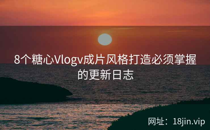 8个糖心Vlogv成片风格打造必须掌握的更新日志