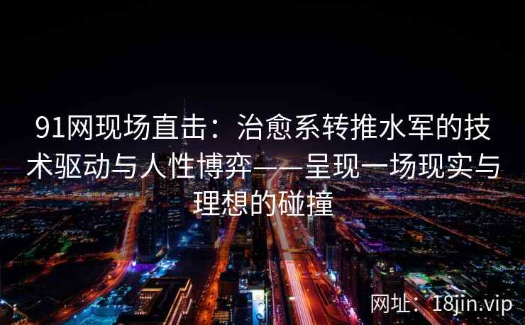 91网现场直击:治愈系转推水军的技术驱动与人性博弈——呈现一场现实与理想的碰撞 91网现场直击:治愈系转推水军的技术驱动与人性博弈——呈现一场现实与理想的碰撞
