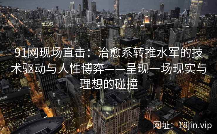 91网现场直击:治愈系转推水军的技术驱动与人性博弈——呈现一场现实与理想的碰撞 91网现场直击:治愈系转推水军的技术驱动与人性博弈——呈现一场现实与理想的碰撞