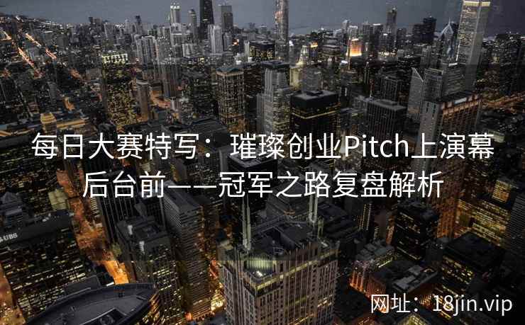每日大赛特写：璀璨创业Pitch上演幕后台前——冠军之路复盘解析