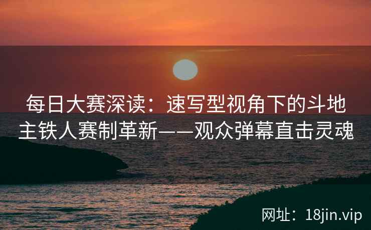每日大赛深读：速写型视角下的斗地主铁人赛制革新——观众弹幕直击灵魂