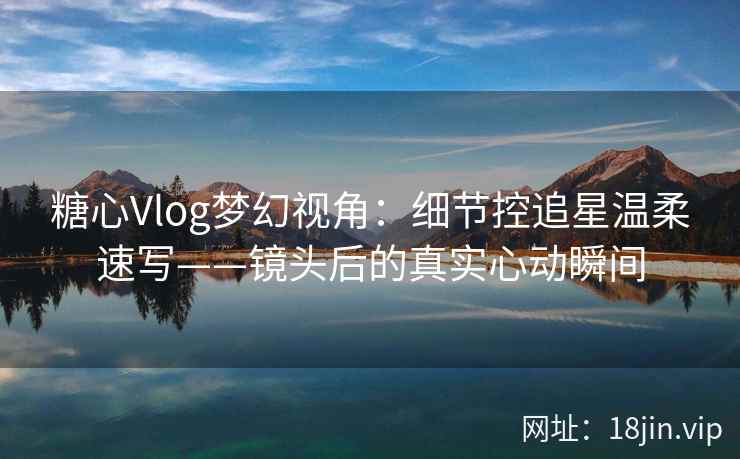 糖心Vlog梦幻视角：细节控追星温柔速写——镜头后的真实心动瞬间