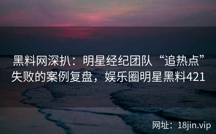 黑料网深扒：明星经纪团队“追热点”失败的案例复盘，娱乐圈明星黑料421