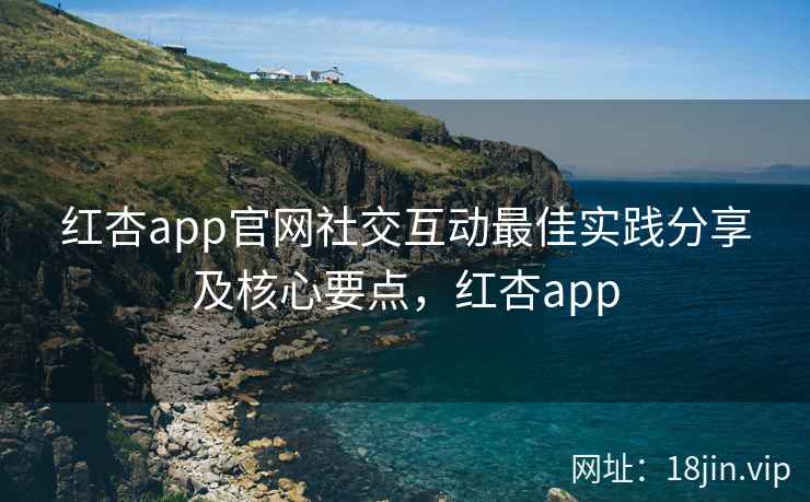 红杏app官网社交互动最佳实践分享及核心要点，红杏app