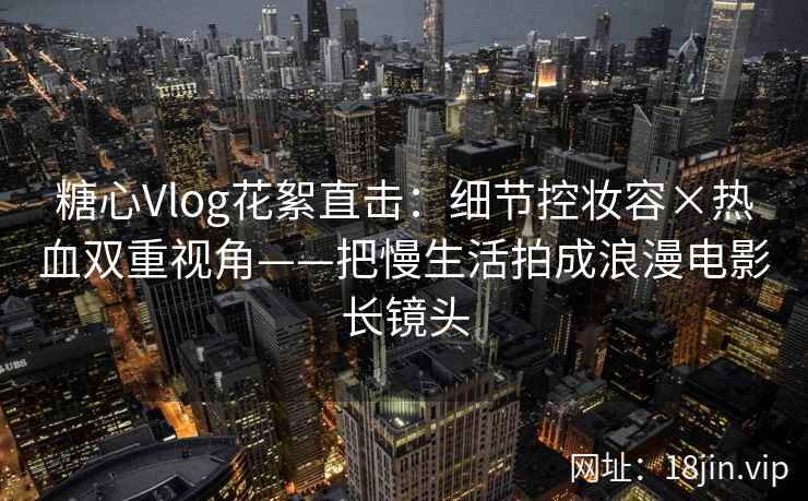 糖心Vlog花絮直击：细节控妆容×热血双重视角——把慢生活拍成浪漫电影长镜头