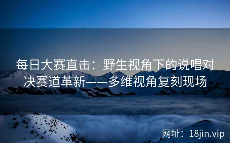 每日大赛直击:野生视角下的说唱对决赛道革新——多维视角复刻现场 每日大赛直击:野生视角下的说唱对决赛道革新——多维视角复刻现场