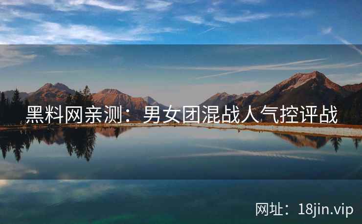 黑料网亲测：男女团混战人气控评战