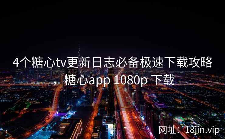 4个糖心tv更新日志必备极速下载攻略，糖心app 1080p 下载