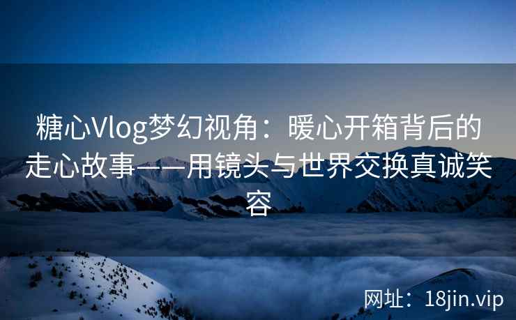 糖心Vlog梦幻视角：暖心开箱背后的走心故事——用镜头与世界交换真诚笑容