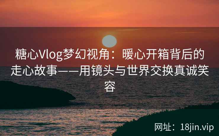 糖心Vlog梦幻视角：暖心开箱背后的走心故事——用镜头与世界交换真诚笑容
