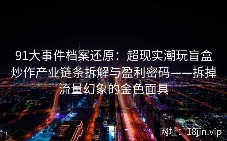 91大事件档案还原：超现实潮玩盲盒炒作产业链条拆解与盈利密码——拆掉流量幻象的金色面具