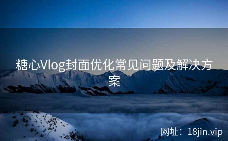 糖心Vlog封面优化常见问题及解决方案