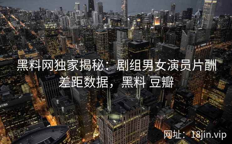 黑料网独家揭秘：剧组男女演员片酬差距数据，黑料 豆瓣