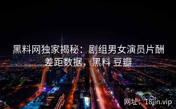 黑料网独家揭秘：剧组男女演员片酬差距数据，黑料 豆瓣