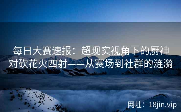 每日大赛速报：超现实视角下的厨神对砍花火四射——从赛场到社群的涟漪