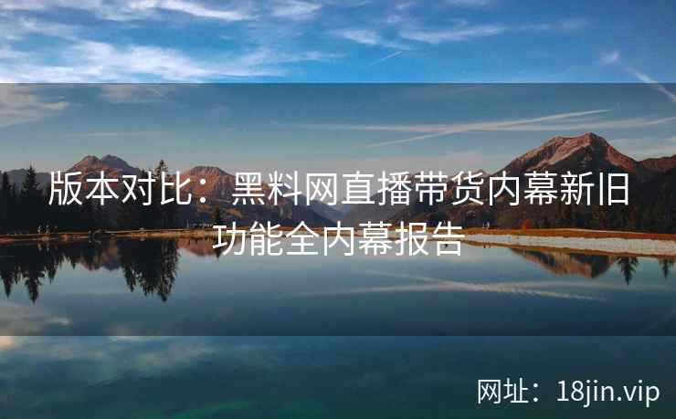 版本对比：黑料网直播带货内幕新旧功能全内幕报告