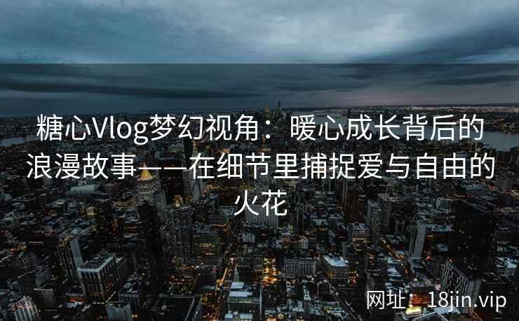 糖心Vlog梦幻视角：暖心成长背后的浪漫故事——在细节里捕捉爱与自由的火花