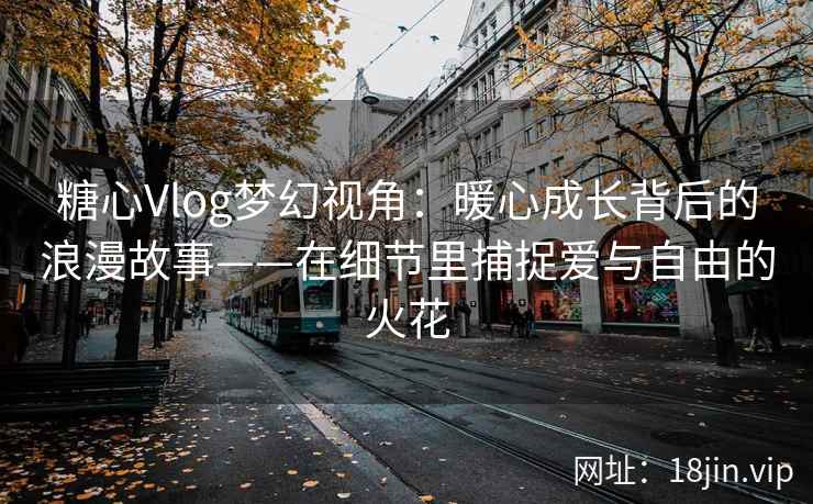 糖心Vlog梦幻视角：暖心成长背后的浪漫故事——在细节里捕捉爱与自由的火花