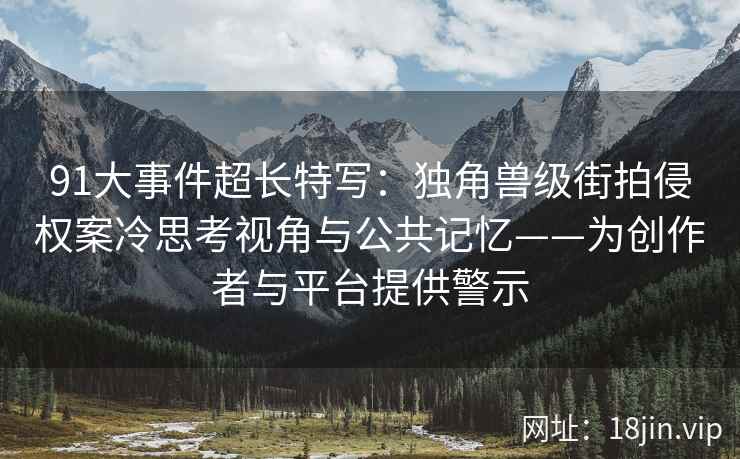 91大事件超长特写：独角兽级街拍侵权案冷思考视角与公共记忆——为创作者与平台提供警示