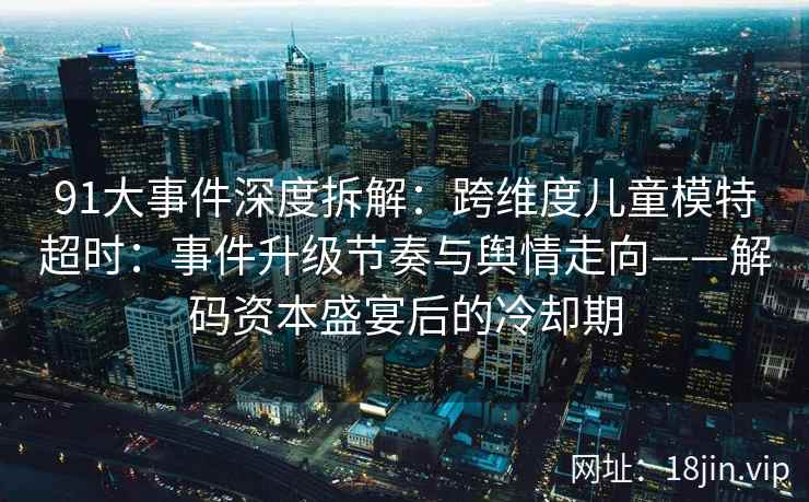 91大事件深度拆解：跨维度儿童模特超时：事件升级节奏与舆情走向——解码资本盛宴后的冷却期