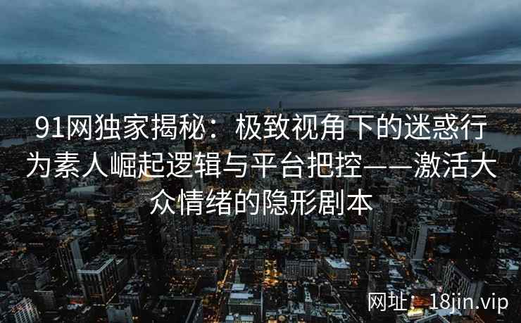91网独家揭秘：极致视角下的迷惑行为素人崛起逻辑与平台把控——激活大众情绪的隐形剧本