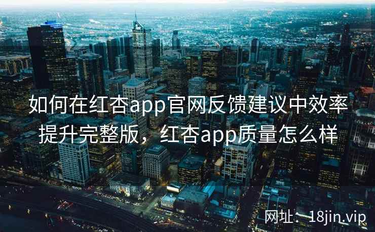 如何在红杏app官网反馈建议中效率提升完整版，红杏app质量怎么样