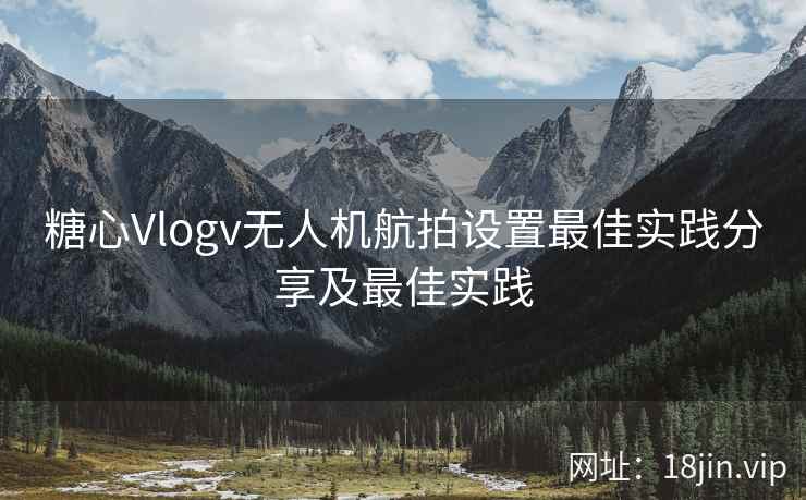 糖心Vlogv无人机航拍设置最佳实践分享及最佳实践