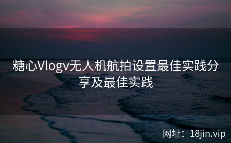 糖心Vlogv无人机航拍设置最佳实践分享及最佳实践