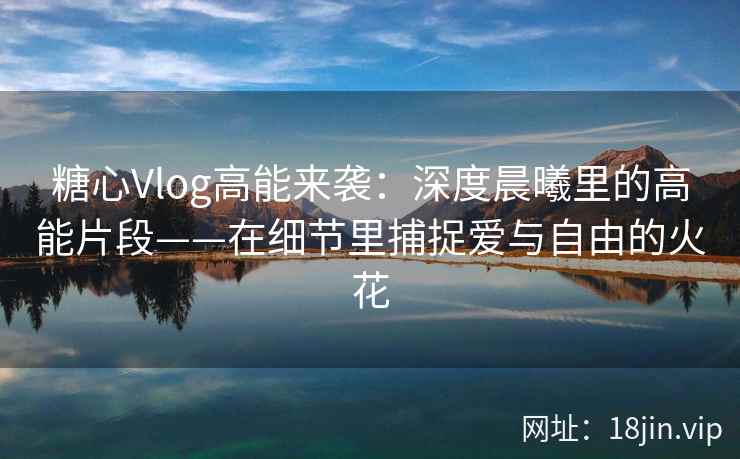 糖心Vlog高能来袭:深度晨曦里的高能片段——在细节里捕捉爱与自由的火花 糖心Vlog高能来袭:深度晨曦里的高能片段——在细节里捕捉爱与自由的火花