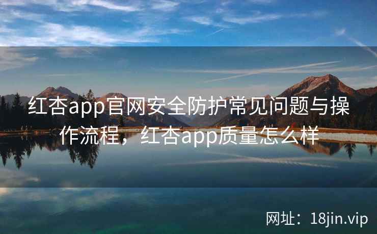 红杏app官网安全防护常见问题与操作流程，红杏app质量怎么样