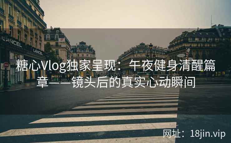 糖心Vlog独家呈现：午夜健身清醒篇章——镜头后的真实心动瞬间