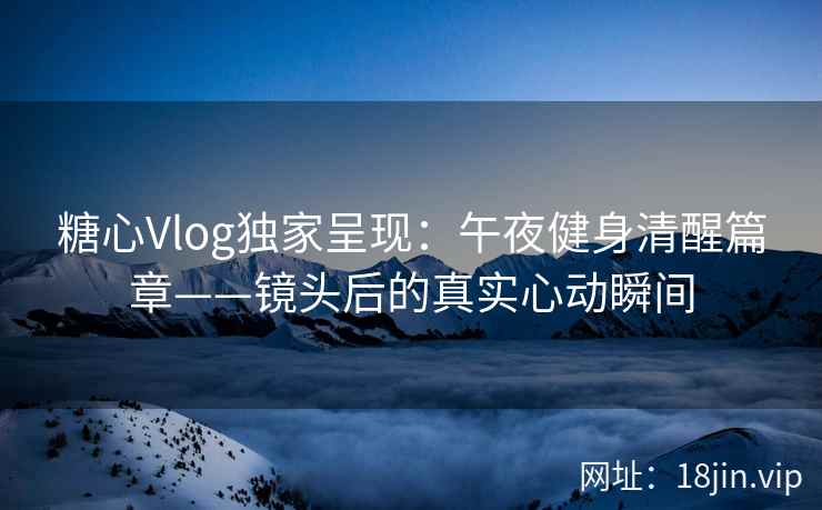 糖心Vlog独家呈现：午夜健身清醒篇章——镜头后的真实心动瞬间