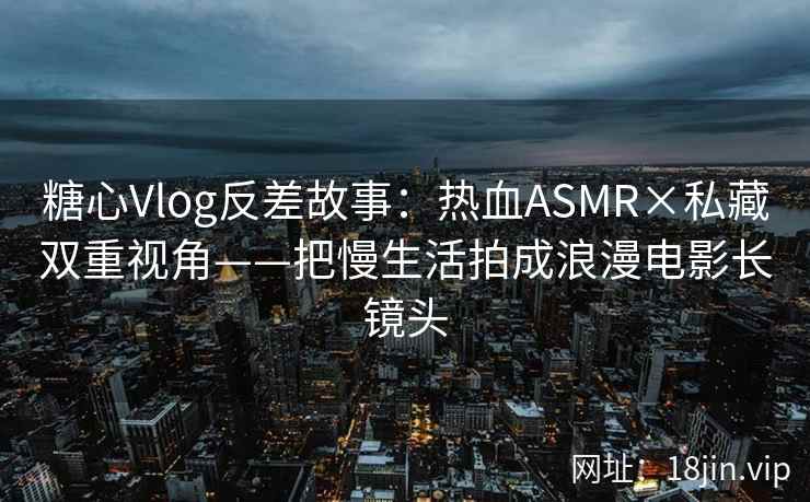 糖心Vlog反差故事：热血ASMR×私藏双重视角——把慢生活拍成浪漫电影长镜头