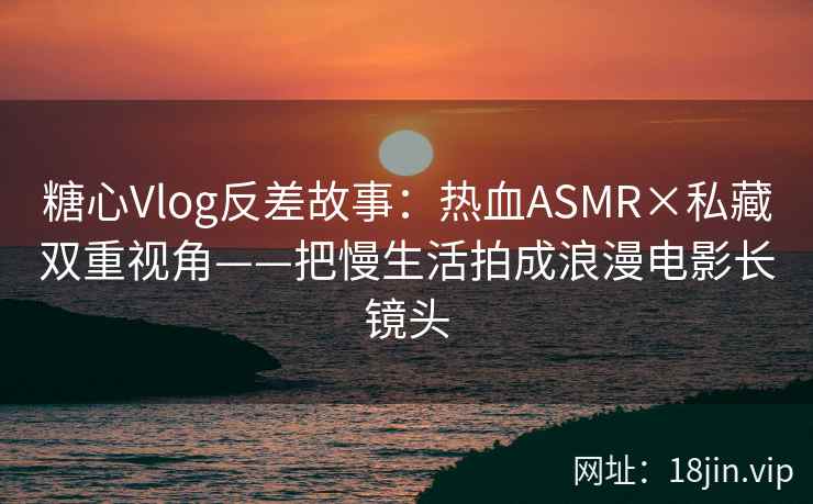 糖心Vlog反差故事：热血ASMR×私藏双重视角——把慢生活拍成浪漫电影长镜头