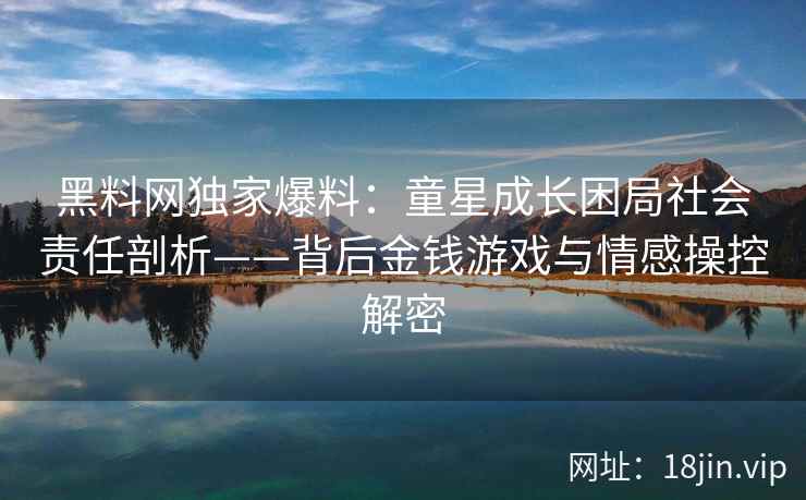 黑料网独家爆料：童星成长困局社会责任剖析——背后金钱游戏与情感操控解密