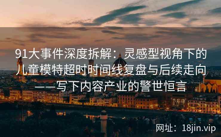 91大事件深度拆解：灵感型视角下的儿童模特超时时间线复盘与后续走向——写下内容产业的警世恒言