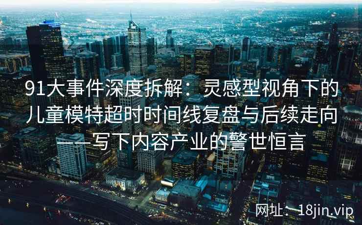 91大事件深度拆解：灵感型视角下的儿童模特超时时间线复盘与后续走向——写下内容产业的警世恒言