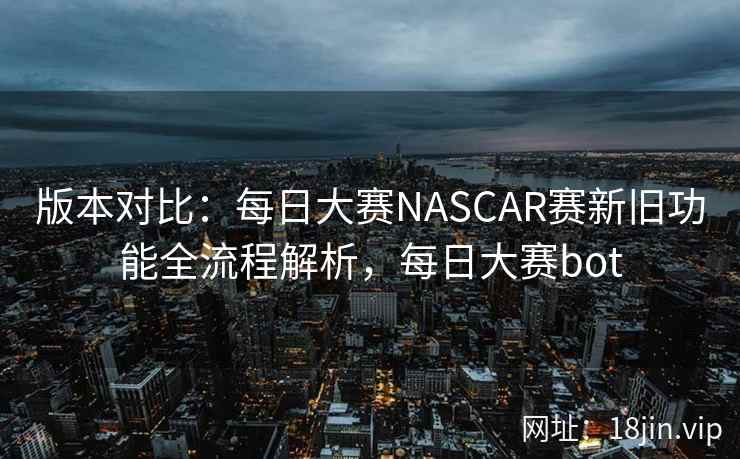 版本对比：每日大赛NASCAR赛新旧功能全流程解析，每日大赛bot